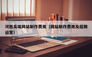 溧阳河西高端网站制作费用（网站制作费用及后期运营）