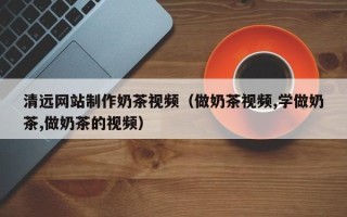 溧阳清远网站制作奶茶视频（做奶茶视频,学做奶茶,做奶茶的视频）